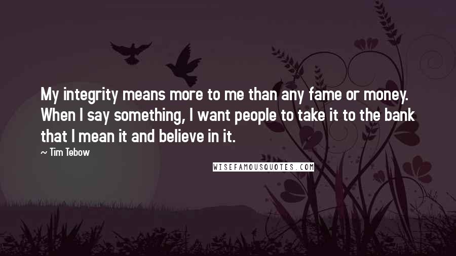 Tim Tebow quotes: My integrity means more to me than any fame or money. When I say something, I want people to take it to the bank that I mean it and believe