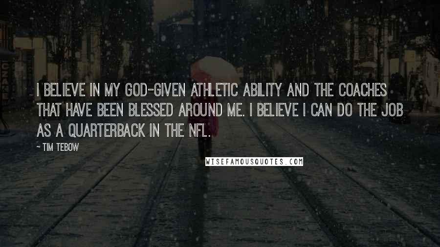 Tim Tebow quotes: I believe in my God-given athletic ability and the coaches that have been blessed around me. I believe I can do the job as a quarterback in the NFL.