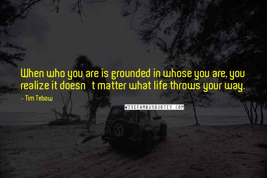 Tim Tebow quotes: When who you are is grounded in whose you are, you realize it doesn't matter what life throws your way.