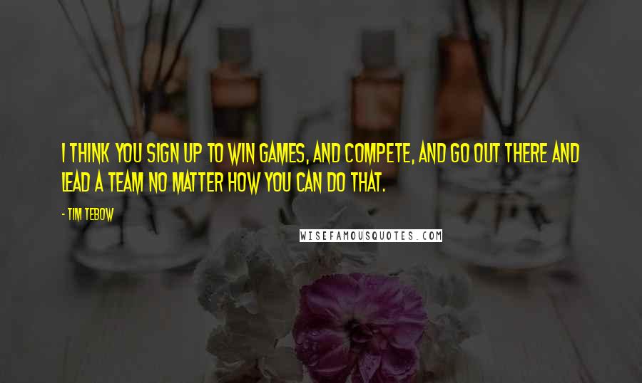 Tim Tebow quotes: I think you sign up to win games, and compete, and go out there and lead a team no matter how you can do that.