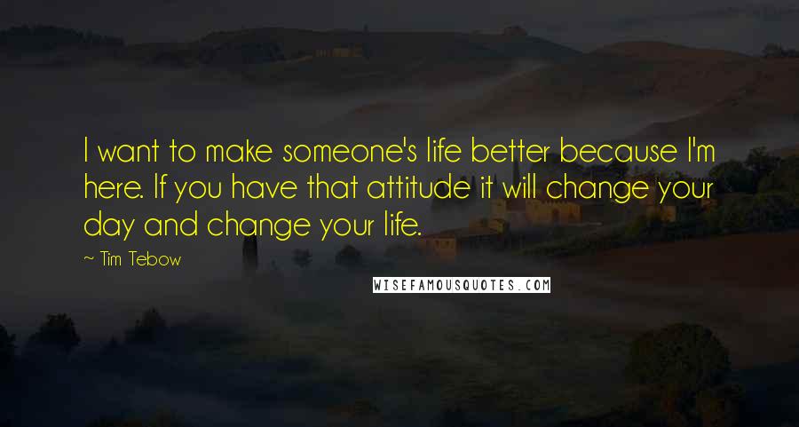 Tim Tebow quotes: I want to make someone's life better because I'm here. If you have that attitude it will change your day and change your life.