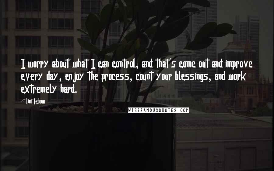 Tim Tebow quotes: I worry about what I can control, and that's come out and improve every day, enjoy the process, count your blessings, and work extremely hard.