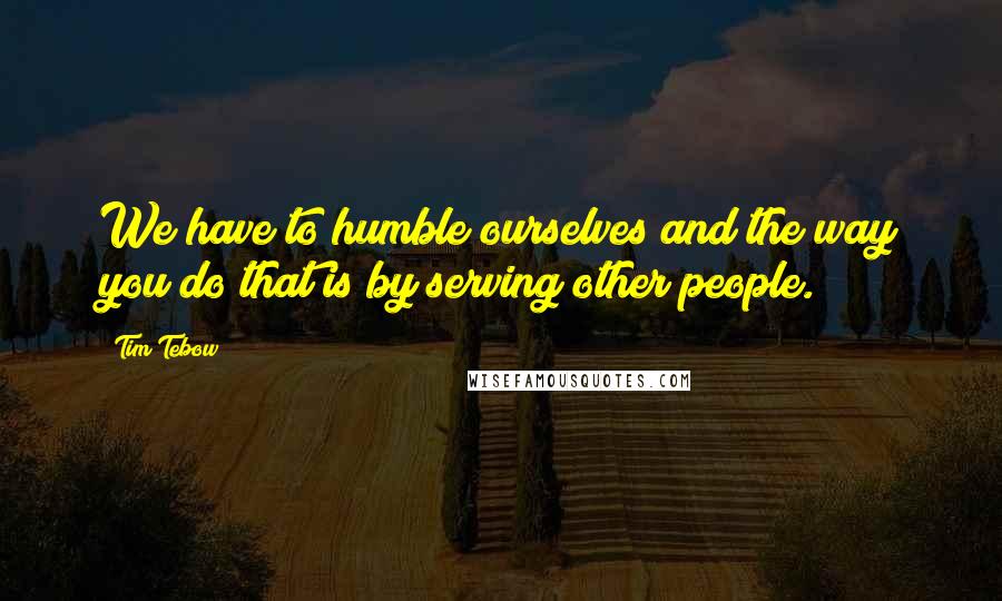 Tim Tebow quotes: We have to humble ourselves and the way you do that is by serving other people.