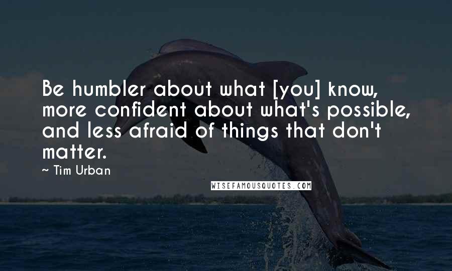 Tim Urban quotes: Be humbler about what [you] know, more confident about what's possible, and less afraid of things that don't matter.