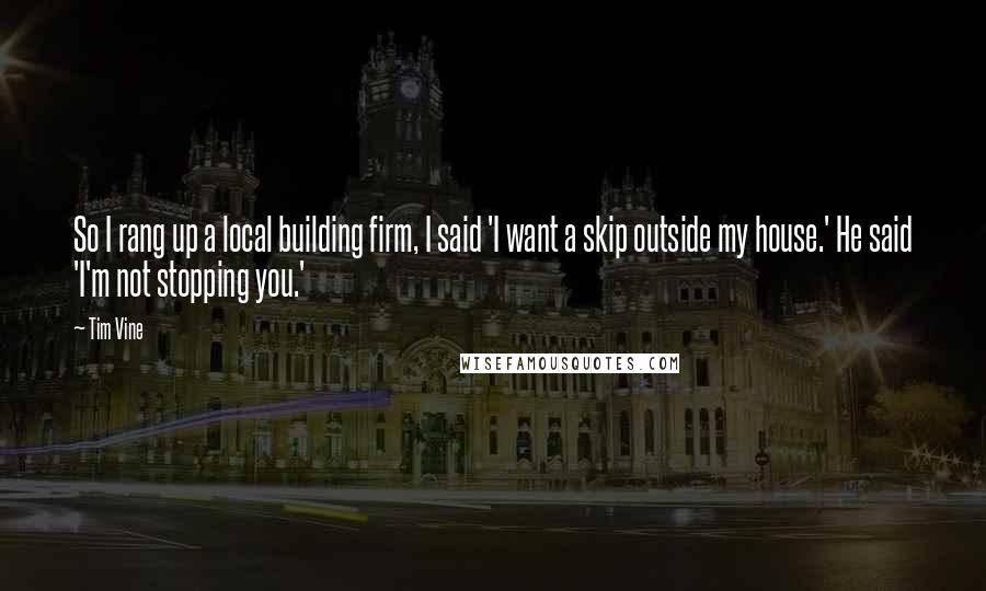Tim Vine quotes: So I rang up a local building firm, I said 'I want a skip outside my house.' He said 'I'm not stopping you.' Tim Vine quotes: So I rang up a local building firm, I said 'I want a skip outside my house.' He said 'I'm not stopping you.'