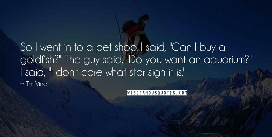 Tim Vine quotes: So I went in to a pet shop. I said, "Can I buy a goldfish?" The guy said, "Do you want an aquarium?" I said, "I don't care what star Tim Vine quotes: So I went in to a pet shop. I said, "Can I buy a goldfish?" The guy said, "Do you want an aquarium?" I said, "I don't care what star