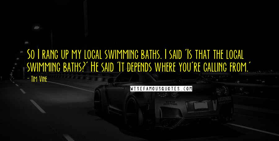 Tim Vine quotes: So I rang up my local swimming baths. I said 'Is that the local swimming baths?' He said 'It depends where you're calling from.' Tim Vine quotes: So I rang up my local swimming baths. I said 'Is that the local swimming baths?' He said 'It depends where you're calling from.'