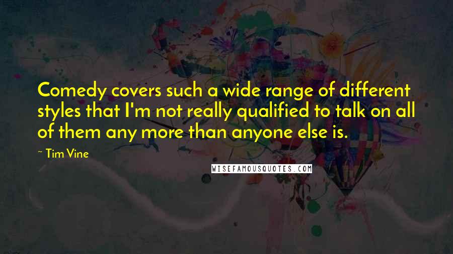 Tim Vine quotes: Comedy covers such a wide range of different styles that I'm not really qualified to talk on all of them any more than anyone else is. Tim Vine quotes: Comedy covers such a wide range of different styles that I'm not really qualified to talk on all of them any more than anyone else is.