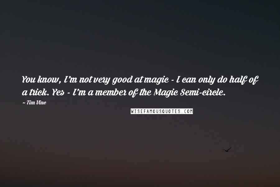 Tim Vine quotes: You know, I'm not very good at magic - I can only do half of a trick. Yes - I'm a member of the Magic Semi-circle. Tim Vine quotes: You know, I'm not very good at magic - I can only do half of a trick. Yes - I'm a member of the Magic Semi-circle.