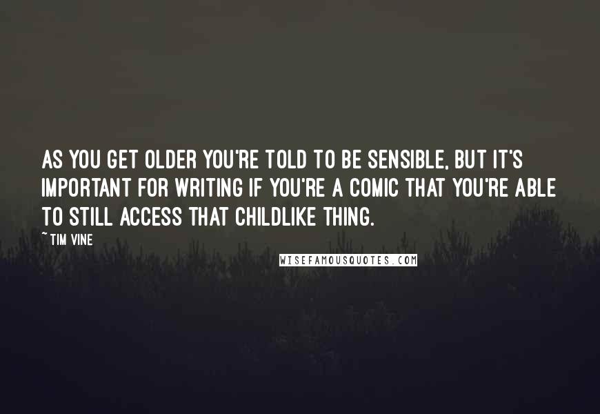 Tim Vine quotes: As you get older you're told to be sensible, but it's important for writing if you're a comic that you're able to still access that childlike thing. Tim Vine quotes: As you get older you're told to be sensible, but it's important for writing if you're a comic that you're able to still access that childlike thing.