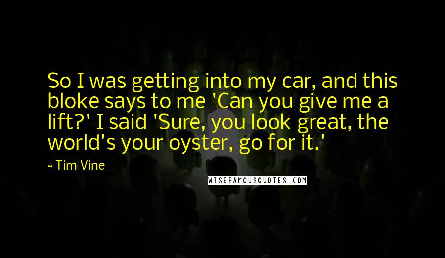 Tim Vine quotes: So I was getting into my car, and this bloke says to me 'Can you give me a lift?' I said 'Sure, you look great, the world's your oyster, go Tim Vine quotes: So I was getting into my car, and this bloke says to me 'Can you give me a lift?' I said 'Sure, you look great, the world's your oyster, go