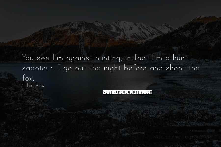 Tim Vine quotes: You see I'm against hunting, in fact I'm a hunt saboteur. I go out the night before and shoot the fox. Tim Vine quotes: You see I'm against hunting, in fact I'm a hunt saboteur. I go out the night before and shoot the fox.