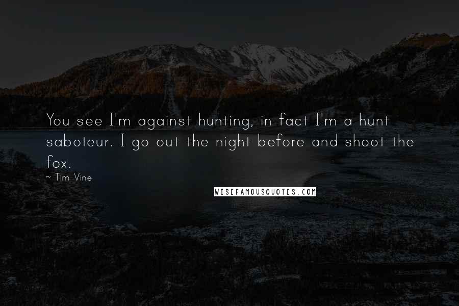 Tim Vine quotes: You see I'm against hunting, in fact I'm a hunt saboteur. I go out the night before and shoot the fox.