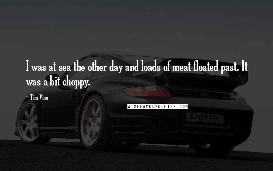 Tim Vine quotes: I was at sea the other day and loads of meat floated past. It was a bit choppy.