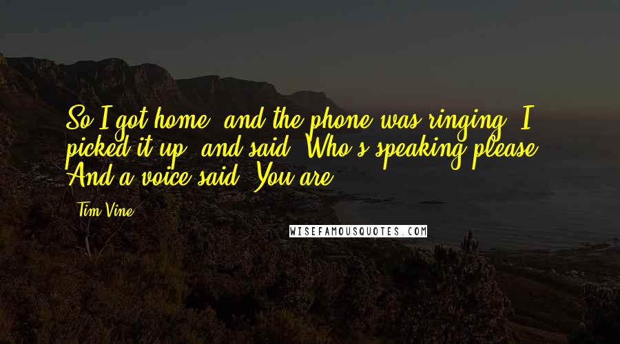 Tim Vine quotes: So I got home, and the phone was ringing. I picked it up, and said 'Who's speaking please?' And a voice said 'You are.' Tim Vine quotes: So I got home, and the phone was ringing. I picked it up, and said 'Who's speaking please?' And a voice said 'You are.'