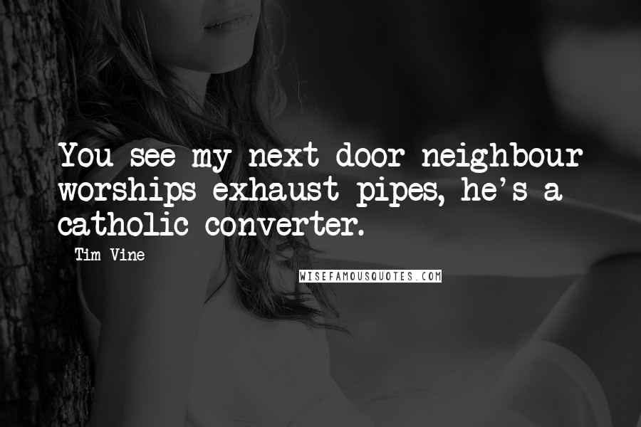 Tim Vine quotes: You see my next door neighbour worships exhaust pipes, he's a catholic converter.