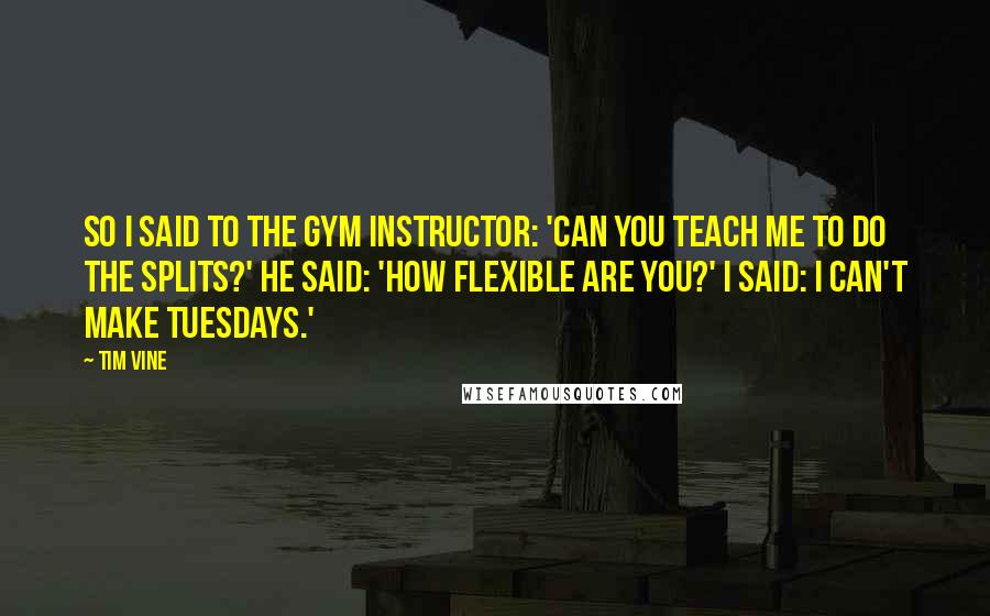 Tim Vine quotes: So I said to the gym instructor: 'Can you teach me to do the splits?' He said: 'How flexible are you?' I said: I can't make Tuesdays.' Tim Vine quotes: So I said to the gym instructor: 'Can you teach me to do the splits?' He said: 'How flexible are you?' I said: I can't make Tuesdays.'