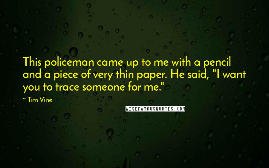 Tim Vine quotes: This policeman came up to me with a pencil and a piece of very thin paper. He said, "I want you to trace someone for me." Tim Vine quotes: This policeman came up to me with a pencil and a piece of very thin paper. He said, "I want you to trace someone for me."