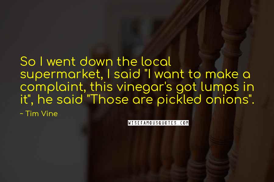 Tim Vine quotes: So I went down the local supermarket, I said "I want to make a complaint, this vinegar's got lumps in it", he said "Those are pickled onions". Tim Vine quotes: So I went down the local supermarket, I said "I want to make a complaint, this vinegar's got lumps in it", he said "Those are pickled onions".