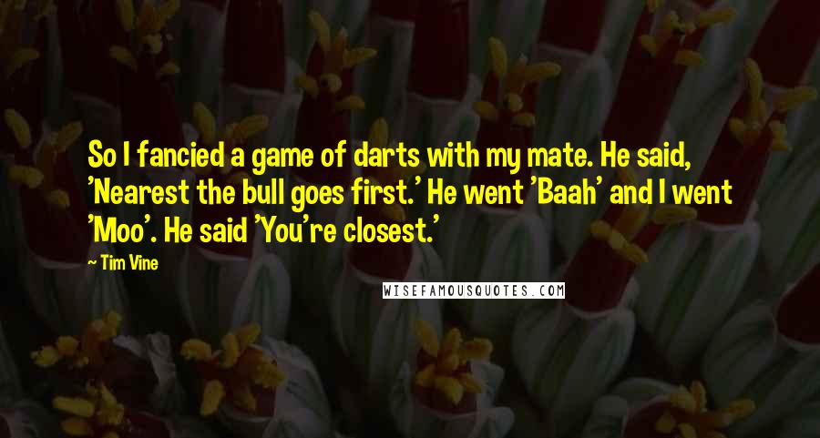 Tim Vine quotes: So I fancied a game of darts with my mate. He said, 'Nearest the bull goes first.' He went 'Baah' and I went 'Moo'. He said 'You're closest.' Tim Vine quotes: So I fancied a game of darts with my mate. He said, 'Nearest the bull goes first.' He went 'Baah' and I went 'Moo'. He said 'You're closest.'