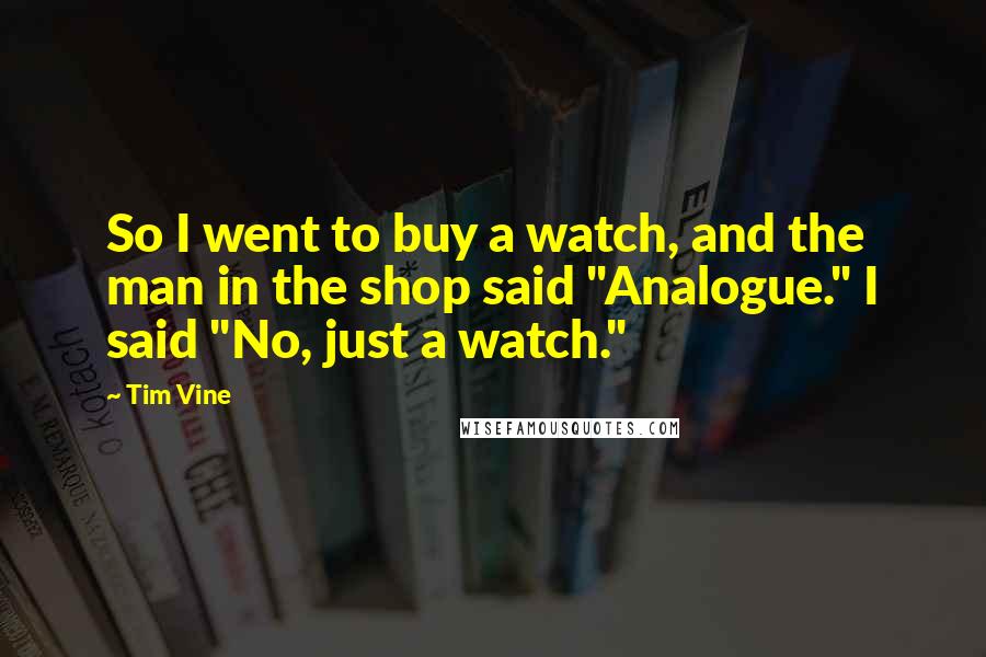 Tim Vine quotes: So I went to buy a watch, and the man in the shop said "Analogue." I said "No, just a watch."