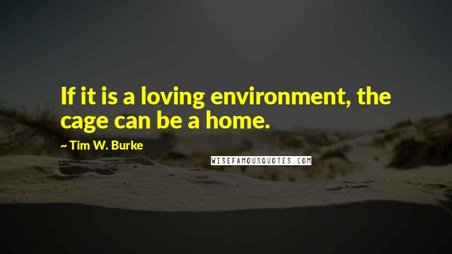 Tim W. Burke quotes: If it is a loving environment, the cage can be a home.