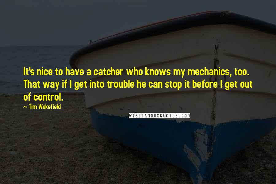 Tim Wakefield quotes: It's nice to have a catcher who knows my mechanics, too. That way if I get into trouble he can stop it before I get out of control.