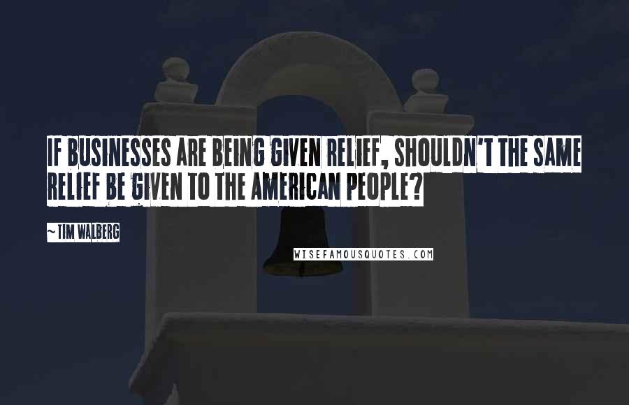 Tim Walberg quotes: If businesses are being given relief, shouldn't the same relief be given to the American people?