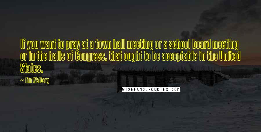 Tim Walberg quotes: If you want to pray at a town hall meeting or a school board meeting or in the halls of Congress, that ought to be acceptable in the United States.