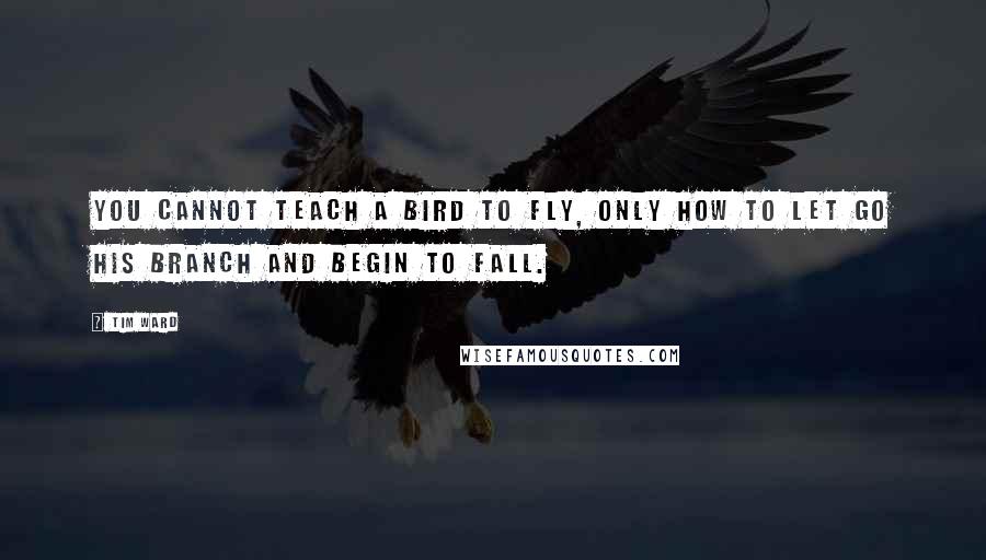 Tim Ward quotes: You cannot teach a bird to fly, only how to let go his branch and begin to fall.