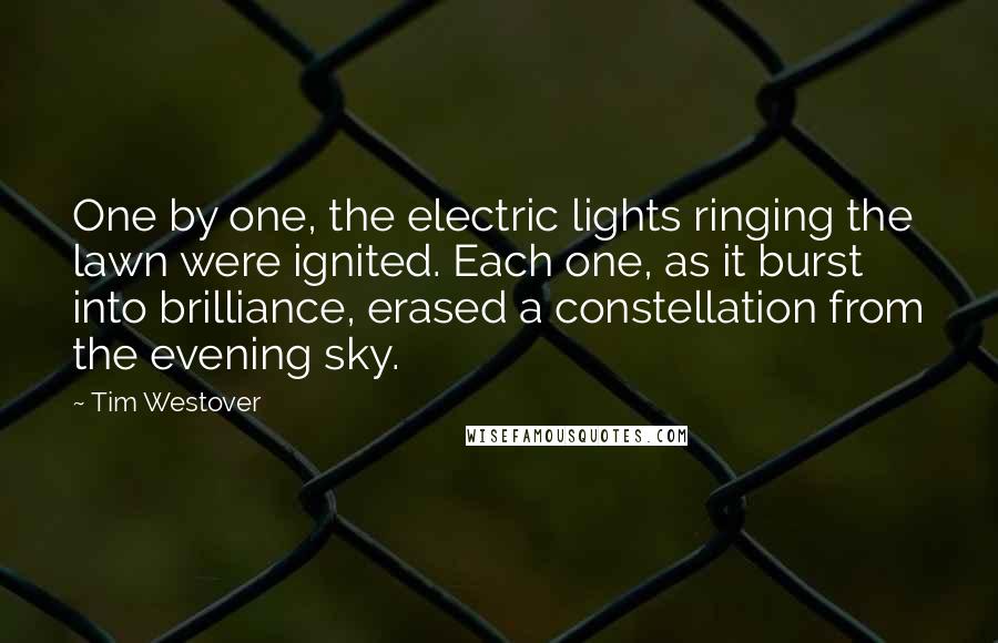 Tim Westover quotes: One by one, the electric lights ringing the lawn were ignited. Each one, as it burst into brilliance, erased a constellation from the evening sky. Tim Westover quotes: One by one, the electric lights ringing the lawn were ignited. Each one, as it burst into brilliance, erased a constellation from the evening sky.