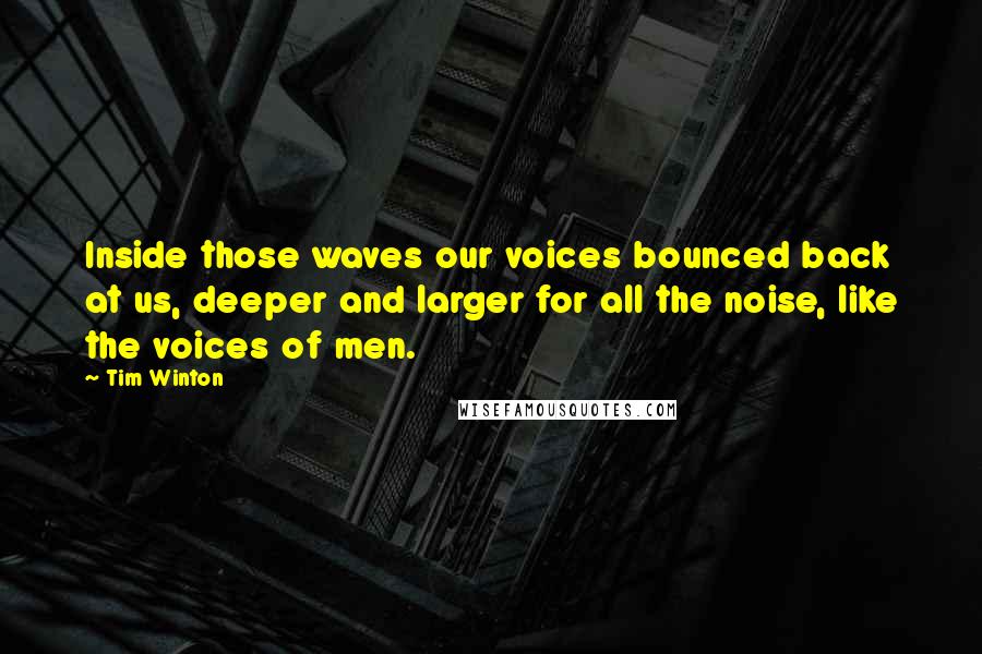 Tim Winton quotes: Inside those waves our voices bounced back at us, deeper and larger for all the noise, like the voices of men. Tim Winton quotes: Inside those waves our voices bounced back at us, deeper and larger for all the noise, like the voices of men.