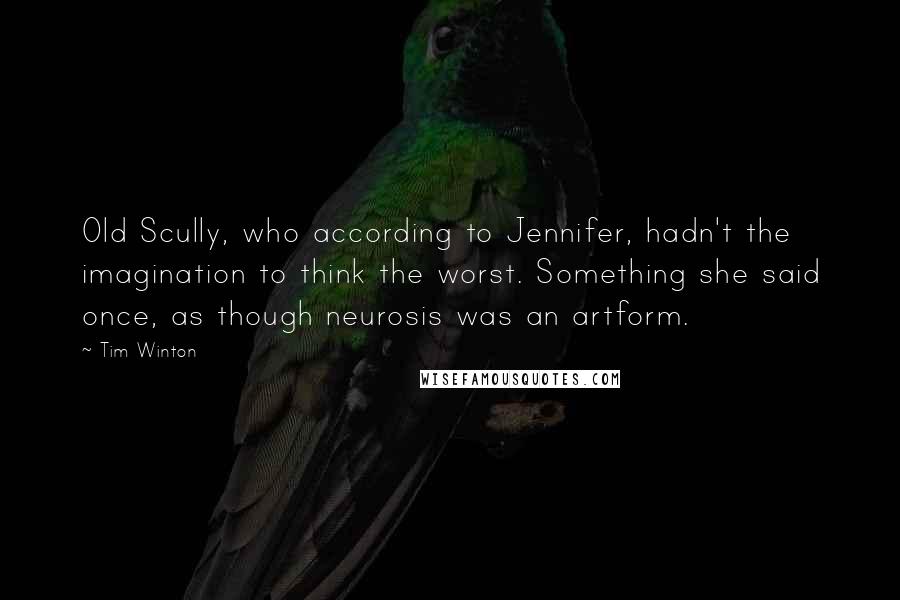 Tim Winton quotes: Old Scully, who according to Jennifer, hadn't the imagination to think the worst. Something she said once, as though neurosis was an artform. Tim Winton quotes: Old Scully, who according to Jennifer, hadn't the imagination to think the worst. Something she said once, as though neurosis was an artform.