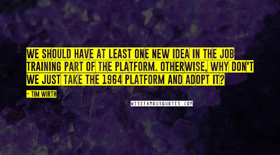 Tim Wirth quotes: We should have at least one new idea in the job training part of the platform. Otherwise, why don't we just take the 1964 platform and adopt it?