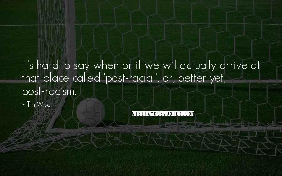 Tim Wise quotes: It's hard to say when or if we will actually arrive at that place called 'post-racial', or, better yet, post-racism.