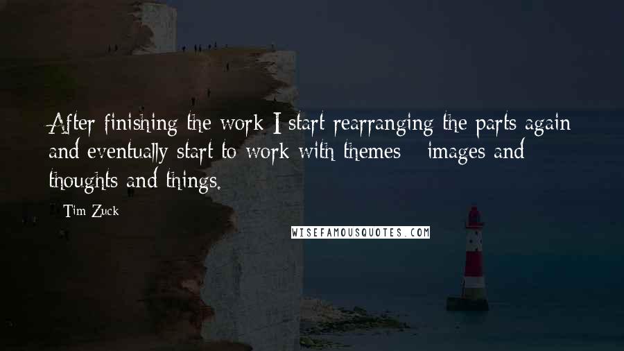 Tim Zuck quotes: After finishing the work I start rearranging the parts again and eventually start to work with themes - images and thoughts and things. Tim Zuck quotes: After finishing the work I start rearranging the parts again and eventually start to work with themes - images and thoughts and things.