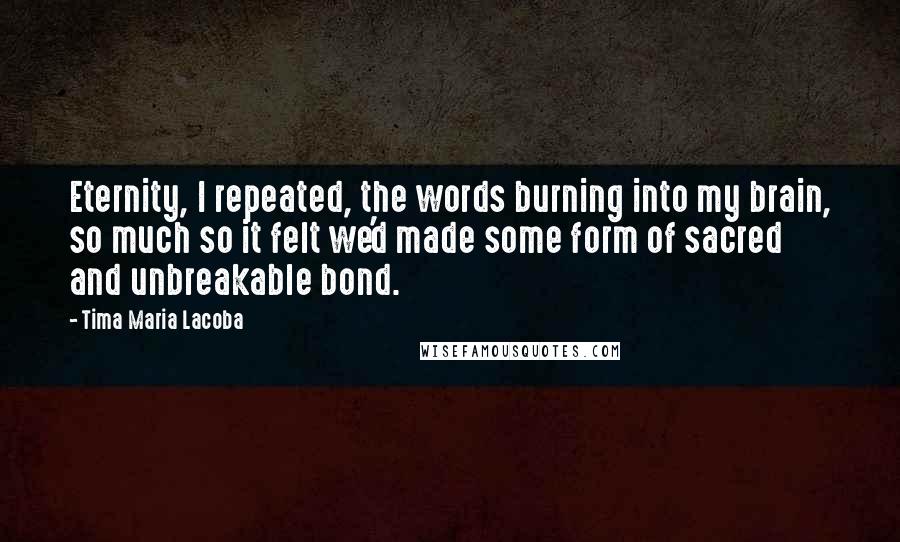 Tima Maria Lacoba quotes: Eternity, I repeated, the words burning into my brain, so much so it felt we'd made some form of sacred and unbreakable bond.