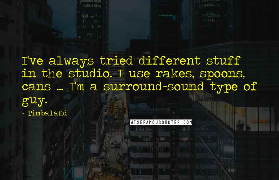 Timbaland quotes: I've always tried different stuff in the studio. I use rakes, spoons, cans ... I'm a surround-sound type of guy. Timbaland quotes: I've always tried different stuff in the studio. I use rakes, spoons, cans ... I'm a surround-sound type of guy.