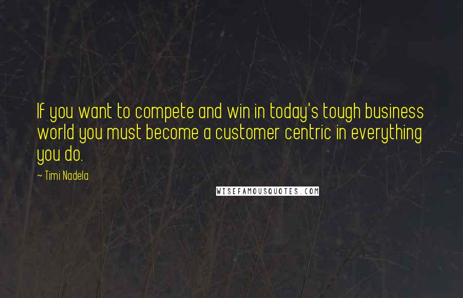 Timi Nadela quotes: If you want to compete and win in today's tough business world you must become a customer centric in everything you do.