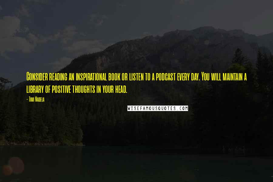 Timi Nadela quotes: Consider reading an inspirational book or listen to a podcast every day. You will maintain a library of positive thoughts in your head. Timi Nadela quotes: Consider reading an inspirational book or listen to a podcast every day. You will maintain a library of positive thoughts in your head.
