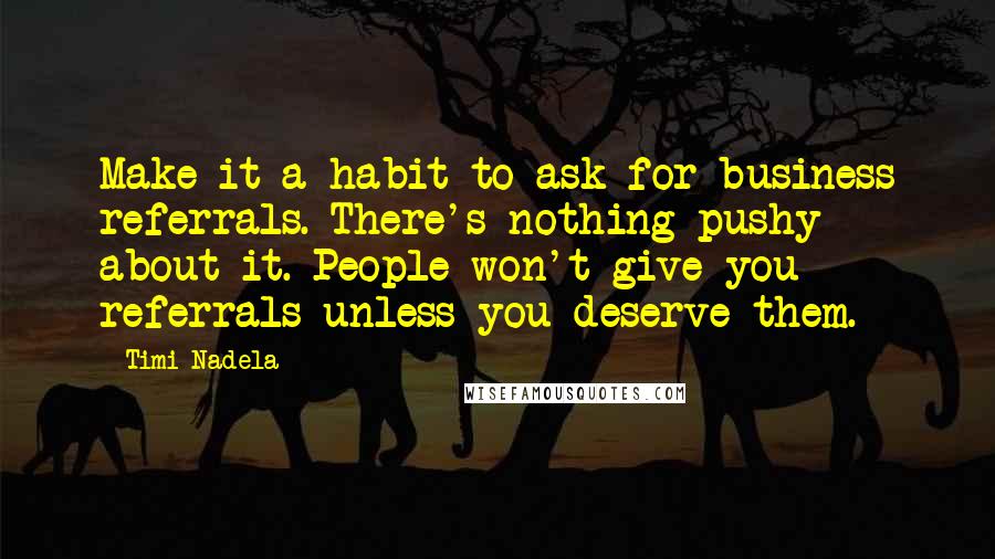 Timi Nadela quotes: Make it a habit to ask for business referrals. There's nothing pushy about it. People won't give you referrals unless you deserve them. Timi Nadela quotes: Make it a habit to ask for business referrals. There's nothing pushy about it. People won't give you referrals unless you deserve them.
