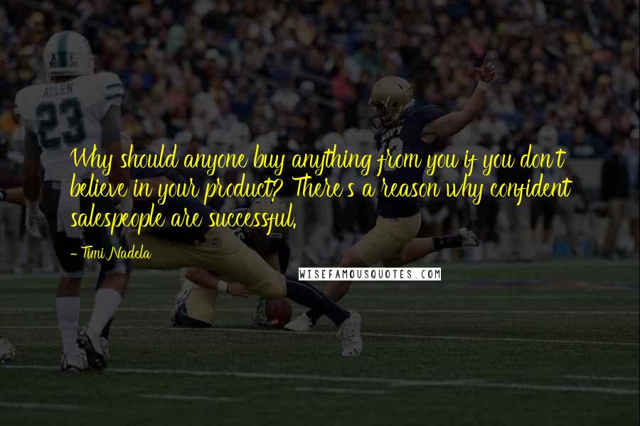 Timi Nadela quotes: Why should anyone buy anything from you if you don't believe in your product? There's a reason why confident salespeople are successful. Timi Nadela quotes: Why should anyone buy anything from you if you don't believe in your product? There's a reason why confident salespeople are successful.