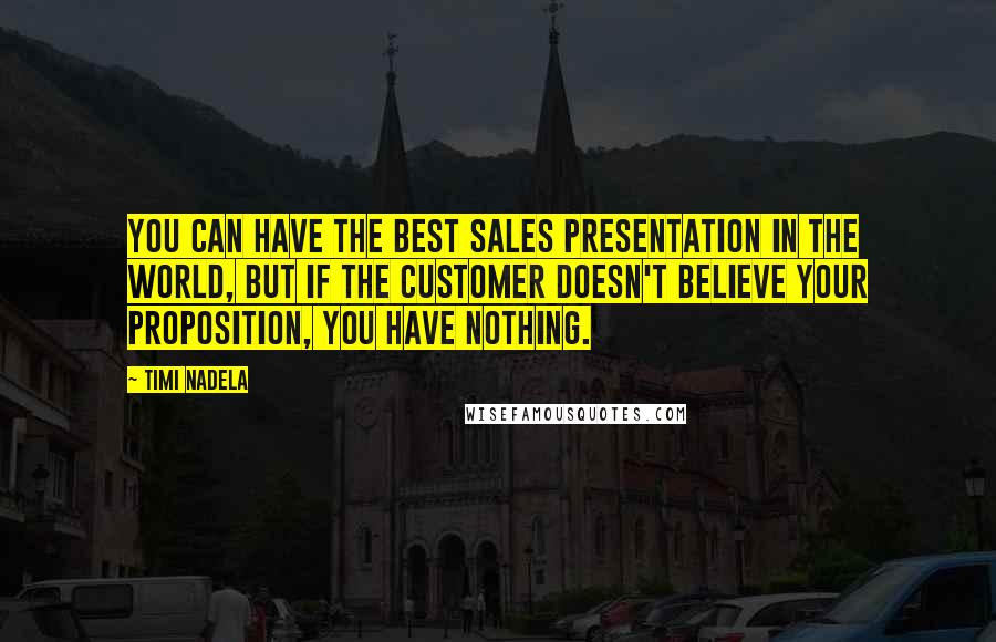 Timi Nadela quotes: You can have the best sales presentation in the world, but if the customer doesn't believe your proposition, you have nothing. Timi Nadela quotes: You can have the best sales presentation in the world, but if the customer doesn't believe your proposition, you have nothing.