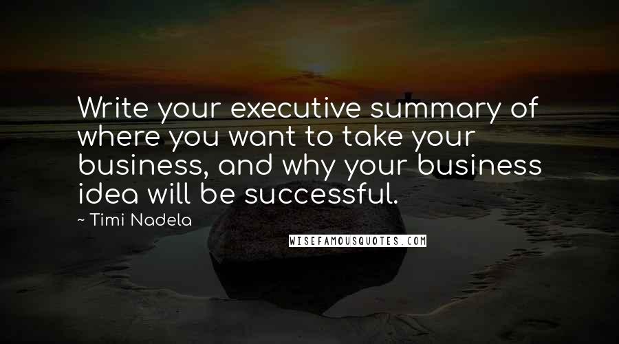 Timi Nadela quotes: Write your executive summary of where you want to take your business, and why your business idea will be successful. Timi Nadela quotes: Write your executive summary of where you want to take your business, and why your business idea will be successful.