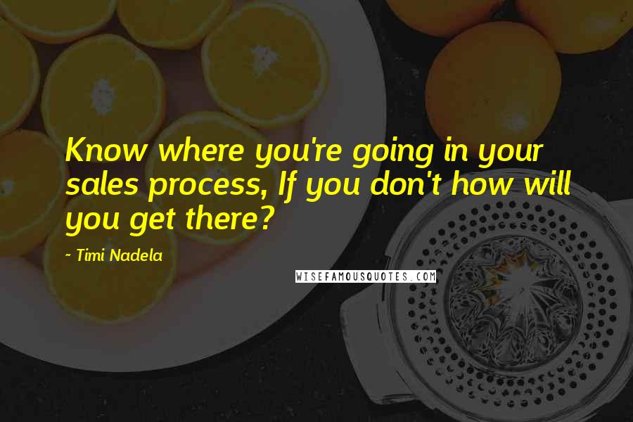 Timi Nadela quotes: Know where you're going in your sales process, If you don't how will you get there?