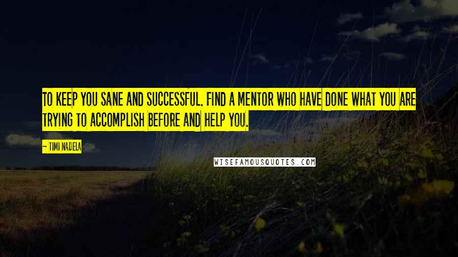 Timi Nadela quotes: To keep you sane and successful. Find a mentor who have done what you are trying to accomplish before and help you. Timi Nadela quotes: To keep you sane and successful. Find a mentor who have done what you are trying to accomplish before and help you.