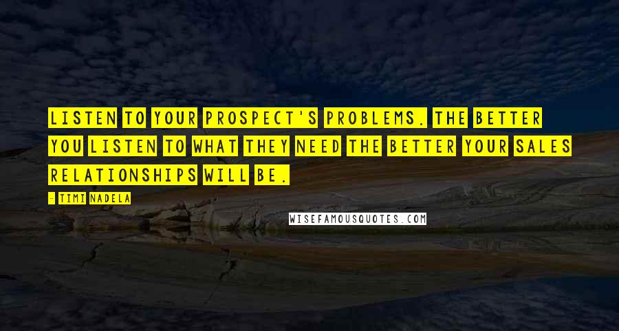 Timi Nadela quotes: Listen to your prospect's problems. The better you listen to what they need the better your sales relationships will be. Timi Nadela quotes: Listen to your prospect's problems. The better you listen to what they need the better your sales relationships will be.