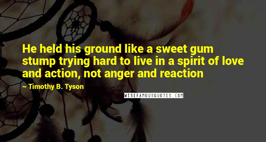 Timothy B. Tyson quotes: He held his ground like a sweet gum stump trying hard to live in a spirit of love and action, not anger and reaction