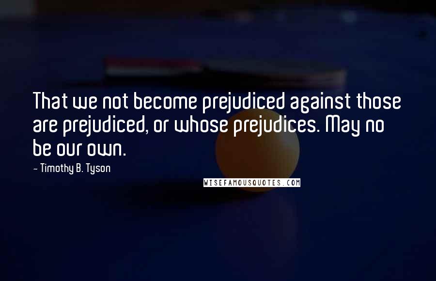 Timothy B. Tyson quotes: That we not become prejudiced against those are prejudiced, or whose prejudices. May no be our own.