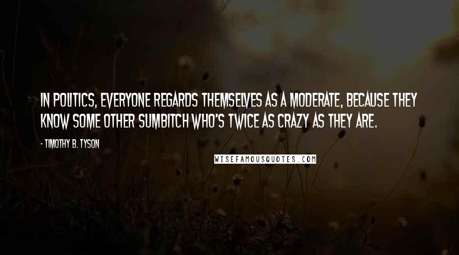 Timothy B. Tyson quotes: In politics, everyone regards themselves as a moderate, because they know some other sumbitch who's twice as crazy as they are.